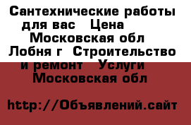 Сантехнические работы для вас › Цена ­ 200 - Московская обл., Лобня г. Строительство и ремонт » Услуги   . Московская обл.